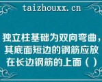 独立柱基础为双向弯曲，其底面短边的钢筋应放在长边钢筋的上面（）