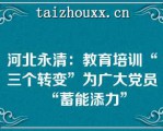 河北永清：教育培训“三个转变”为广大党员“蓄能添力”