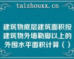 建筑物底层建筑面积按建筑物外墙勒脚以上的外围水平面积计算（）