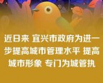 近日来 宜兴市政府为进一步提高城市管理水平 提高城市形象 专门为城管执