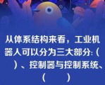 从体系结构来看，工业机器人可以分为三大部分:（　　）、控制器与控制系统、（　　）