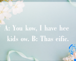 A: You kow, I have hee kids ow. B: Thas eific.