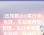 [选择题]BAS实行中央级、车站级两级管理，实行中央级、车站级、就地级三级控制方式（）