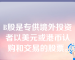 B股是专供境外投资者以美元或港币认购和交易的股票。