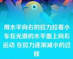 用水平向右的拉力拉着小车在光滑的水平面上向右运动 在拉力逐渐减小的过程