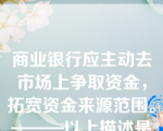 商业银行应主动去市场上争取资金，拓宽资金来源范围。———以上描述是商业银行资产管理理论的观点。