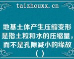 地基土体产生压缩变形是指土粒和水的压缩量，而不是孔隙减小的缘故（）