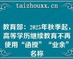 教育部：2025年秋季起，高等学历继续教育不再使用“函授”“业余”名称