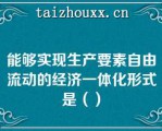 能够实现生产要素自由流动的经济一体化形式是（）