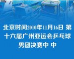 北京时间2010年11月16日 第十六届广州亚运会乒乓球男团决赛中 中