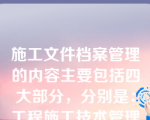 施工文件档案管理的内容主要包括四大部分，分别是：工程施工技术管理资料、工程质量控制资料、竣工图、工程施工质量验收资料。