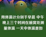 用体温计分别于早晨 中午 晚上三个时间在腋窝处测量体温 一天中体温是如