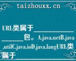 URL类属于_________________包。A.java.eB.java,uilC.java.ioD.java.lagURL类属于_________________包。A.java.eB.java,uilC.java.ioD.java.lag