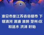 淮安市是江苏省省辖市 下辖清河 清浦 淮阴 楚州4区和涟水 洪泽 盱眙