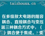 在多级放大电路的阻容耦合、直接耦合与变压器三种耦合方式中，（ ）耦合便于集成。? 变压器|阻容|直接耦合与阻容耦合|直接