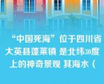 “中国死海”位于四川省大英县蓬莱镇 是北纬30度上的神奇景观 其海水（