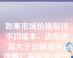 如果市场价格超过平均成本，边际收益大于边际成本，垄断厂商多卖1单位时