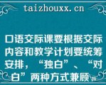 口语交际课要根据交际内容和教学计划要统筹安排，“独白”、“对白”两种方式兼顾\