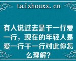 有人说过去是干一行爱一行，现在的年轻人是爱一行干一行对此你怎么理解？