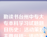 勤读书台州中专大专本科学习试题题目历史：活动策划主要包括：活动策划名称；活动背景；活动的目的、意义和目标；活动所需资源；活动开展；活动中应注意的问题及细节；活动负责人及主要参与者（）八个要素构成。