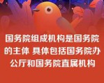 国务院组成机构是国务院的主体 具体包括国务院办公厅和国务院直属机构