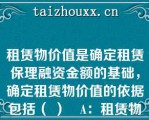 租赁物价值是确定租赁保理融资金额的基础，确定租赁物价值的依据包括（ ）   A：租赁物的账面价值；  B：租赁物的评估价值；  C：如账面价值和评估价值均有，取高者；  D：如账面价值和评估价值均有，取低者  