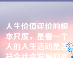 人生价值评价的根本尺度，是看一个人的人生活动是否符合社会发展的客观规律，是否通过实践促进了历史的进步。