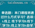 单选题：本门课程将通过什么方式学习？选项：A:线上 线下学习B:线下学习C:线上学习D:自学