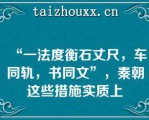 “一法度衡石丈尺，车同轨，书同文”，秦朝这些措施实质上