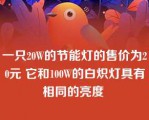 一只20W的节能灯的售价为20元 它和100W的白炽灯具有相同的亮度 