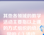 其他各领域的教学活动主要指以上课的方式组织的幼儿园的（）活动。