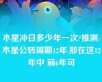 木星冲日多少年一次?推测:木星公转周期12年.那在这12年中 前6年可