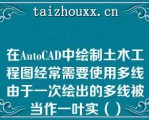 在AuoCAD中绘制土木工程图经常需要使用多线由于一次绘出的多线被当作一叶实（）