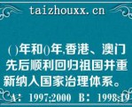 ( )年和()年,香港、澳门先后顺利回归祖国并重新纳入国家治理体系。   A：1997;2000  B：1998;1999  C：1997;1999  