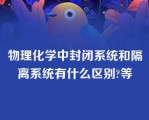 物理化学中封闭系统和隔离系统有什么区别?等