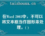 在Word 2003中，不可以将文本框当作图形来处理。( )