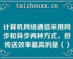 计算机网络通信采用同步和异步两种方式，但传送效率最高的是（）