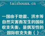 一国由于地震、洪水等自然灾害而发生的国际收支失衡，是偶发性的国际收支失衡（）