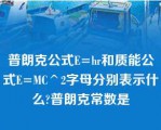 普朗克公式E=hr和质能公式E=MC^2字母分别表示什么?普朗克常数是