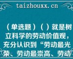 （单选题）（）就是树立科学的劳动价值观，充分认识到“劳动最光荣、劳动最崇高、劳动最伟大、劳动最美丽”