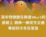 高中物理题在限速40Km/h的道路上 测得一辆发生交通事故的卡车在紧急