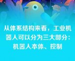 从体系结构来看，工业机器人可以分为三大部分：机器人本体、控制