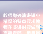 教师即兴演讲短小精悍的特点要求教师在演讲时要做到言简意赅，用尽量少的言语表达尽量多的意思，给听者留有回味咀嚼的余地。