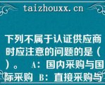 下列不属于认证供应商时应注意的问题的是（）。   A：国内采购与国际采购  B：直接采购与间接采购  C：低价采购与高价采购  D：单一供应商与多家供应商   