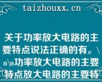 关于功率放大电路的主要特点说法正确的有。\（）\（）功率放大电路的主要特点放大电路的主要特点\（）\（）