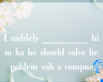 I suddely ________ him ha he should solve he poblem wih a compue.