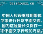 中国人应该继续用繁体字来进行日常书面交流。因为这是能长久保存一个书面文字传统的方法。世界上大多数语言都在急剧消亡，中国人有特权和义务保留这个已经发展数千年的书面文字传统。这是一个如此显著的遗产，不能轻易抛弃。下面两段话在上文中是II为I提供直接理由关系。 I.中国人应该继续用繁体字来进行日常书面交流； II.这是能长久保存一个书面文字传统的方法。