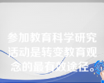 参加教育科学研究活动是转变教育观念的最有效途径。