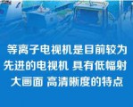 等离子电视机是目前较为先进的电视机 具有低幅射 大画面 高清晰度的特点