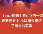 （2013?朝阳）在CCTV的一次春节晚会上 小沈阳先模仿了阿宝的歌声